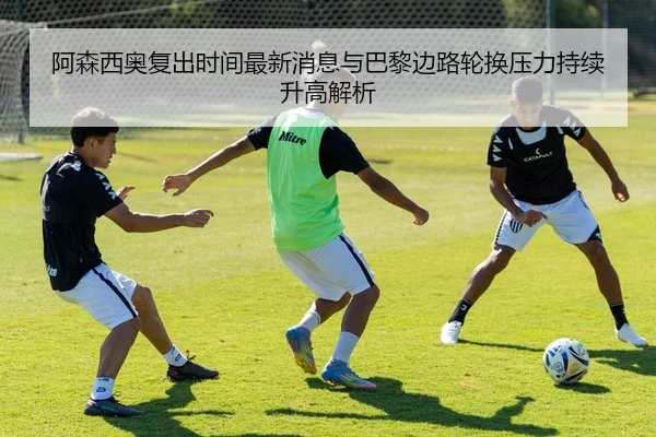 阿森西奥复出时间最新消息与巴黎边路轮换压力持续升高解析
